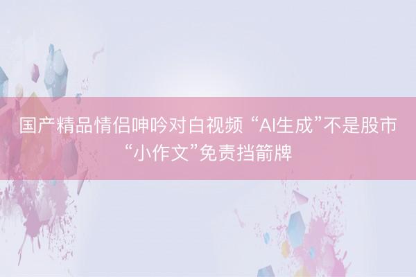 国产精品情侣呻吟对白视频 “AI生成”不是股市“小作文”免责挡箭牌