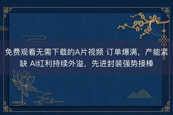 免费观看无需下载的A片视频 订单爆满，产能紧缺 AI红利持续外溢，先进封装强势接棒