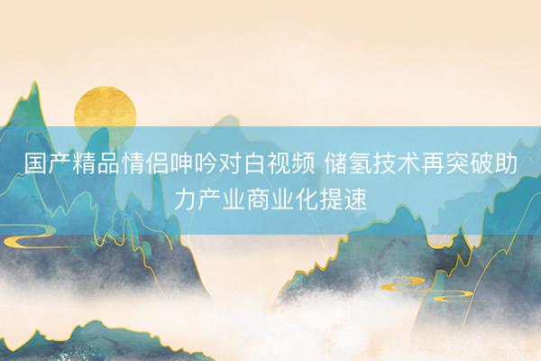 国产精品情侣呻吟对白视频 储氢技术再突破助力产业商业化提速