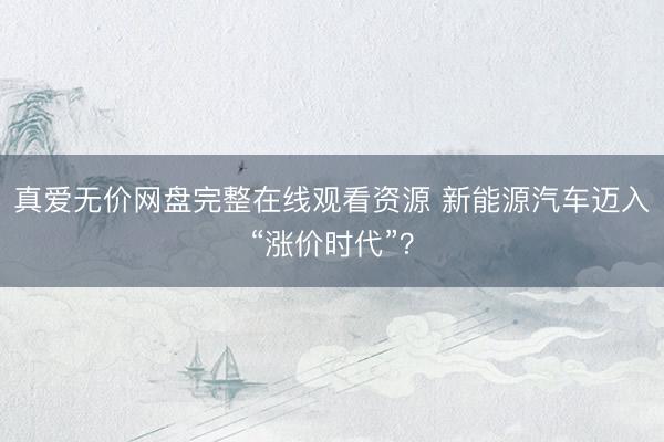 真爱无价网盘完整在线观看资源 新能源汽车迈入“涨价时代”？