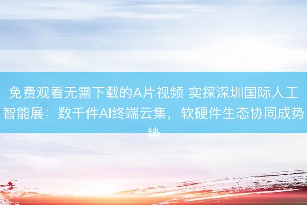 免费观看无需下载的A片视频 实探深圳国际人工智能展：数千件AI终端云集，软硬件生态协同成势