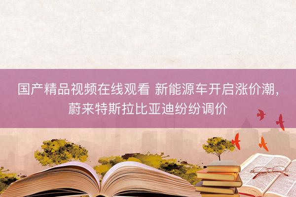 国产精品视频在线观看 新能源车开启涨价潮，蔚来特斯拉比亚迪纷纷调价