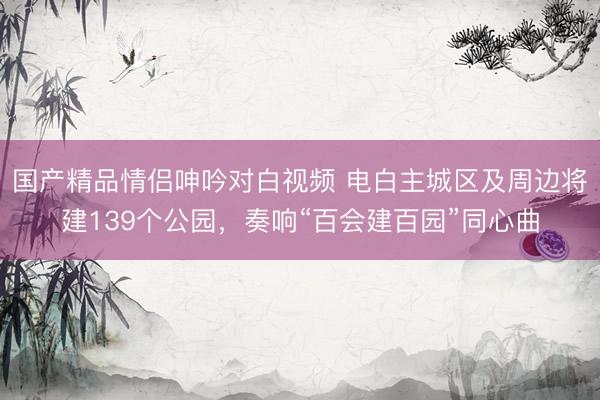 国产精品情侣呻吟对白视频 电白主城区及周边将建139个公园，奏响“百会建百园”同心曲