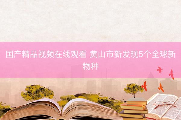 国产精品视频在线观看 黄山市新发现5个全球新物种