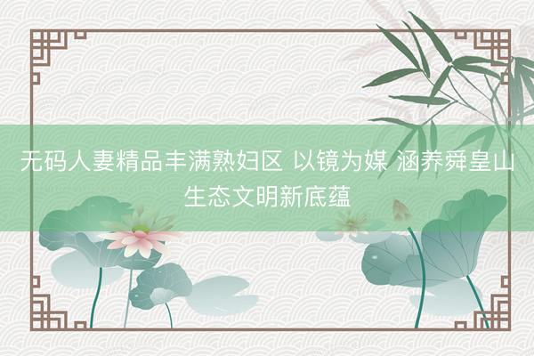 无码人妻精品丰满熟妇区 以镜为媒 涵养舜皇山生态文明新底蕴