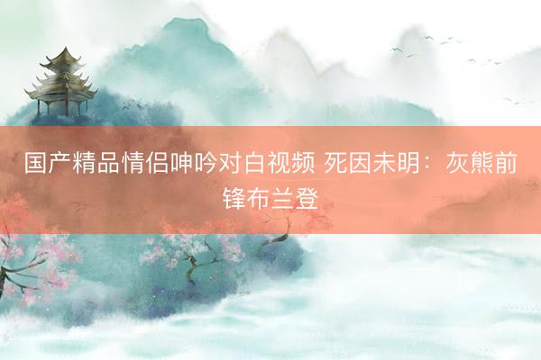 国产精品情侣呻吟对白视频 死因未明：灰熊前锋布兰登