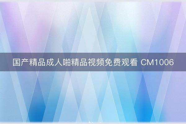 国产精品成人啪精品视频免费观看 CM1006