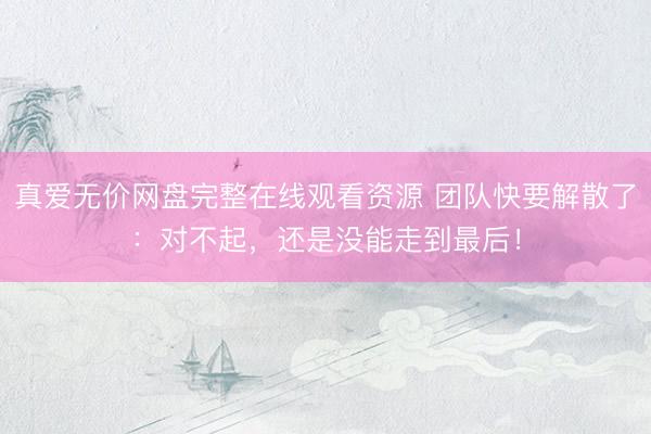 真爱无价网盘完整在线观看资源 团队快要解散了：对不起，还是没能走到最后！