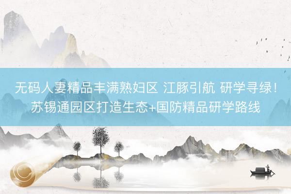 无码人妻精品丰满熟妇区 江豚引航 研学寻绿！苏锡通园区打造生态+国防精品研学路线