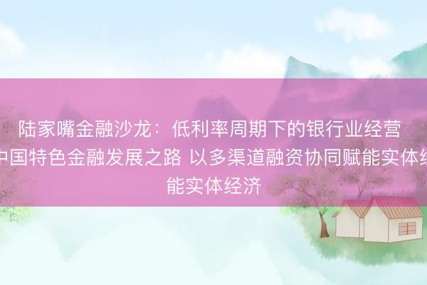 陆家嘴金融沙龙：低利率周期下的银行业经营 走中国特色金融发展之路 以多渠道融资协同赋能实体经济
