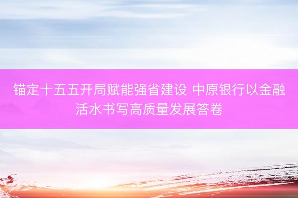 锚定十五五开局赋能强省建设 中原银行以金融活水书写高质量发展答卷