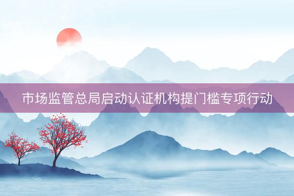 市场监管总局启动认证机构提门槛专项行动