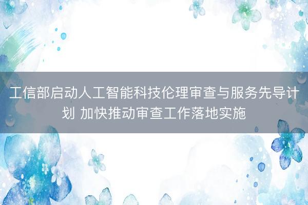 工信部启动人工智能科技伦理审查与服务先导计划 加快推动审查工作落地实施