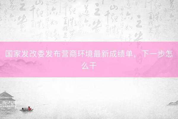 国家发改委发布营商环境最新成绩单，下一步怎么干
