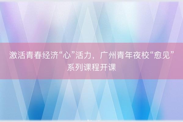 激活青春经济“心”活力，广州青年夜校“愈见”系列课程开课