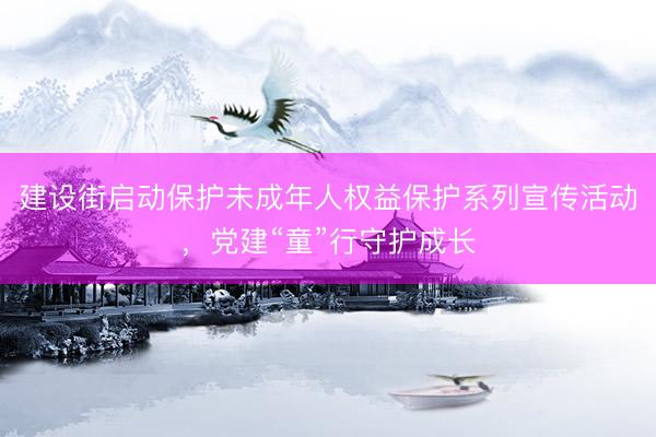 建设街启动保护未成年人权益保护系列宣传活动，党建“童”行守护成长