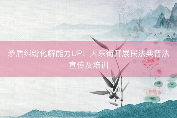 矛盾纠纷化解能力UP!大东街开展民法典普法宣传及培训