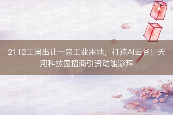 2112工园出让一宗工业用地,打造AI云谷!天河科技园招商引资动能澎拜