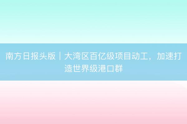 南方日报头版｜大湾区百亿级项目动工，加速打造世界级港口群