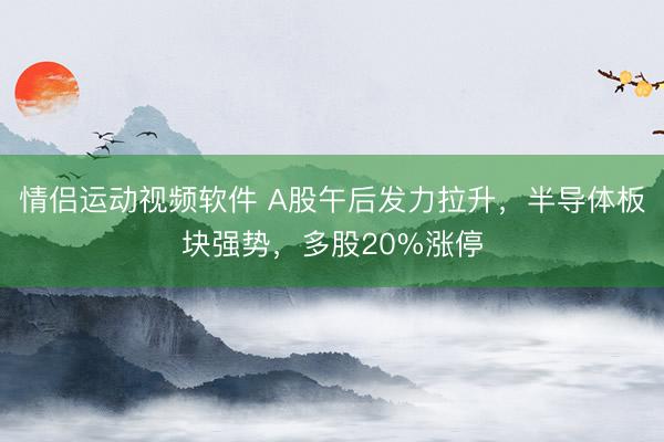 情侣运动视频软件 A股午后发力拉升，半导体板块强势，多股20%涨停