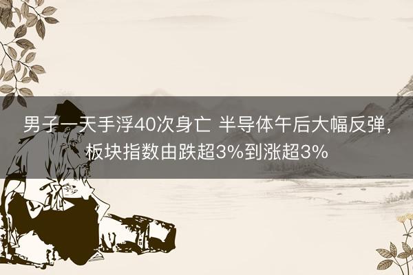 男子一天手浮40次身亡 半导体午后大幅反弹，板块指数由跌超3%到涨超3%