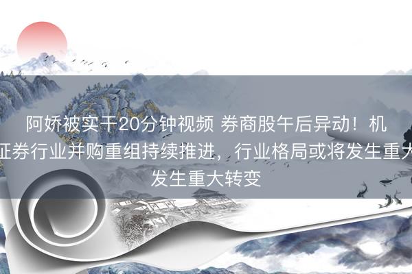 阿娇被实干20分钟视频 券商股午后异动！机构：证券行业并购重组持续推进，行业格局或将发生重大转变