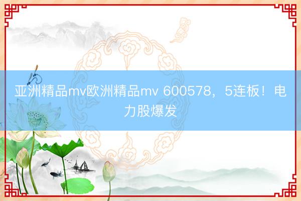 亚洲精品mv欧洲精品mv 600578，5连板！电力股爆发