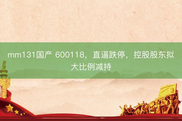 mm131国产 600118，直逼跌停，控股股东拟大比例减持