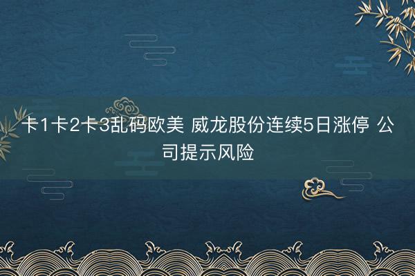 卡1卡2卡3乱码欧美 威龙股份连续5日涨停 公司提示风险
