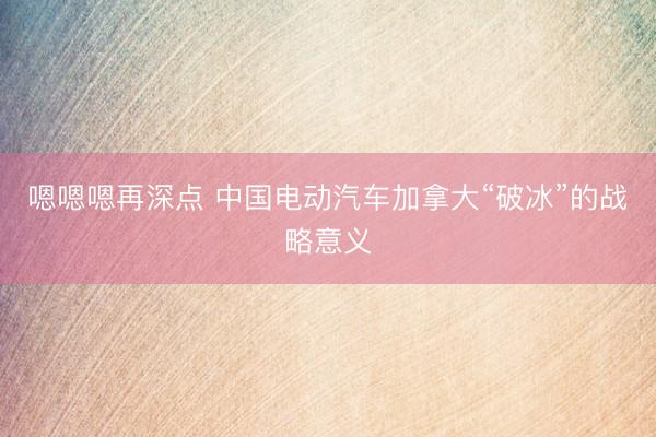 嗯嗯嗯再深点 中国电动汽车加拿大“破冰”的战略意义