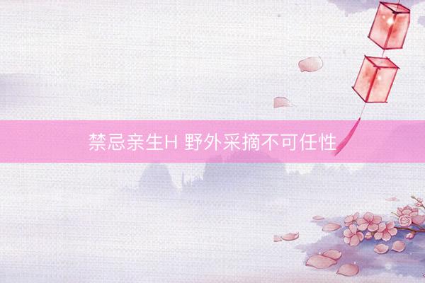 禁忌亲生H 野外采摘不可任性