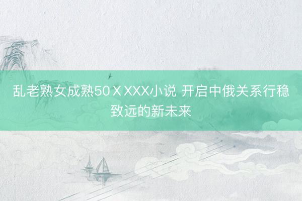 乱老熟女成熟50ⅩXXX小说 开启中俄关系行稳致远的新未来
