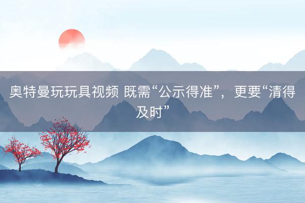 奥特曼玩玩具视频 既需“公示得准”，更要“清得及时”