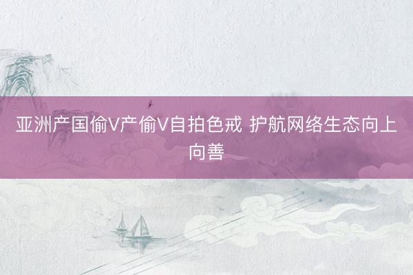 亚洲产国偷V产偷V自拍色戒 护航网络生态向上向善