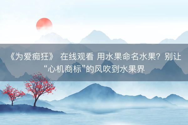 《为爱痴狂》 在线观看 用水果命名水果？别让“心机商标”的风吹到水果界