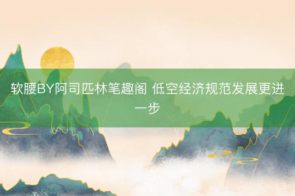 软腰BY阿司匹林笔趣阁 低空经济规范发展更进一步