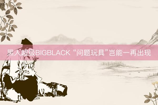 黑人超级BIGBLACK “问题玩具”岂能一再出现