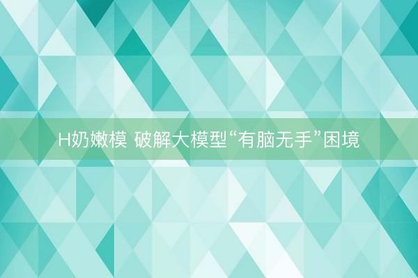 H奶嫩模 破解大模型“有脑无手”困境