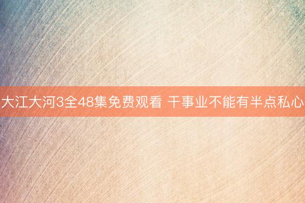 大江大河3全48集免费观看 干事业不能有半点私心