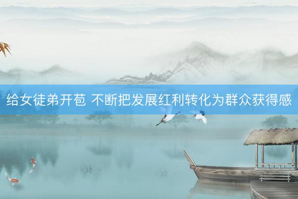 给女徒弟开苞 不断把发展红利转化为群众获得感