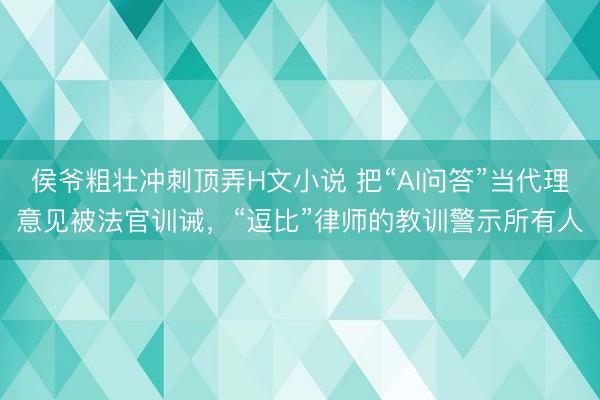 侯爷粗壮冲刺顶弄H文小说 把“AI问答”当代理意见被法官训诫，“逗比”律师的教训警示所有人
