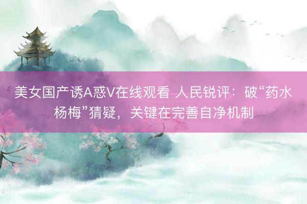 美女国产诱A惑V在线观看 人民锐评：破“药水杨梅”猜疑，关键在完善自净机制