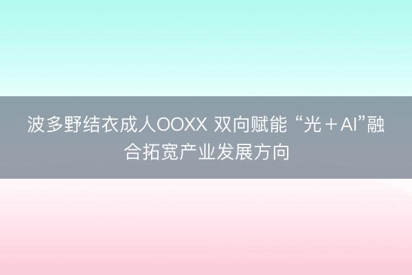 波多野结衣成人OOXX 双向赋能 “光＋AI”融合拓宽产业发展方向