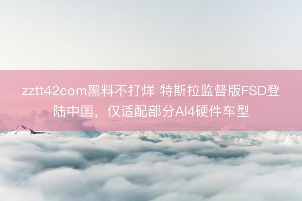 zztt42com黑料不打烊 特斯拉监督版FSD登陆中国，仅适配部分AI4硬件车型