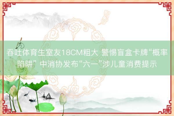 吞吐体育生室友18CM粗大 警惕盲盒卡牌“概率陷阱” 中消协发布“六一”涉儿童消费提示