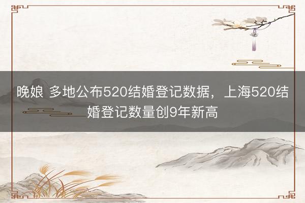 晚娘 多地公布520结婚登记数据，上海520结婚登记数量创9年新高