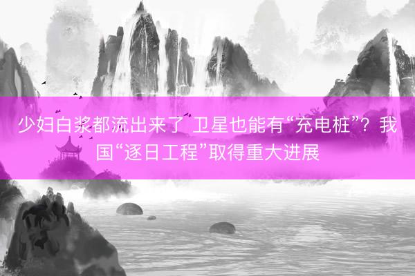 少妇白浆都流出来了 卫星也能有“充电桩”？我国“逐日工程”取得重大进展