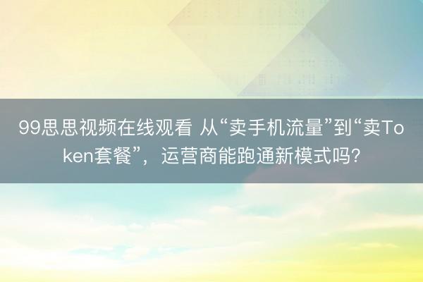 99思思视频在线观看 从“卖手机流量”到“卖Token套餐”，运营商能跑通新模式吗？