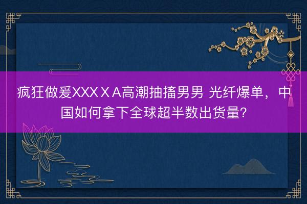 疯狂做爰XXXⅩA高潮抽搐男男 光纤爆单,中国如何拿下全球超半数出货量?