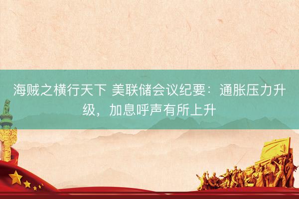 海贼之横行天下 美联储会议纪要：通胀压力升级，加息呼声有所上升